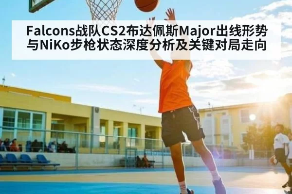 Falcons战队CS2布达佩斯Major出线形势与NiKo步枪状态深度分析及关键对局走向